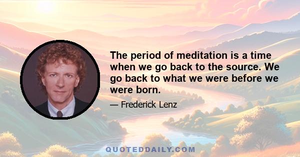 The period of meditation is a time when we go back to the source. We go back to what we were before we were born.