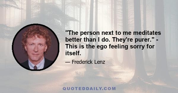 The person next to me meditates better than I do. They're purer. - This is the ego feeling sorry for itself.