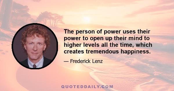 The person of power uses their power to open up their mind to higher levels all the time, which creates tremendous happiness.