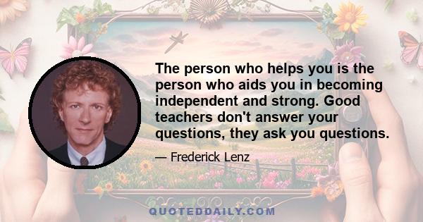 The person who helps you is the person who aids you in becoming independent and strong. Good teachers don't answer your questions, they ask you questions.