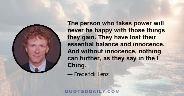 The person who takes power will never be happy with those things they gain. They have lost their essential balance and innocence. And without innocence, nothing can further, as they say in the I Ching.