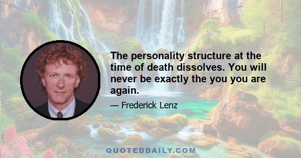 The personality structure at the time of death dissolves. You will never be exactly the you you are again.