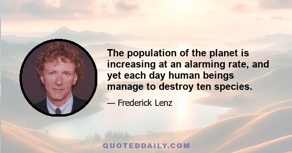 The population of the planet is increasing at an alarming rate, and yet each day human beings manage to destroy ten species.