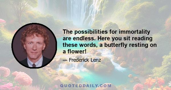 The possibilities for immortality are endless. Here you sit reading these words, a butterfly resting on a flower!