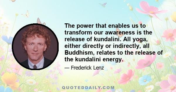 The power that enables us to transform our awareness is the release of kundalini. All yoga, either directly or indirectly, all Buddhism, relates to the release of the kundalini energy.