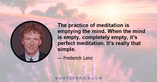 The practice of meditation is emptying the mind. When the mind is empty, completely empty, it's perfect meditation. It's really that simple.