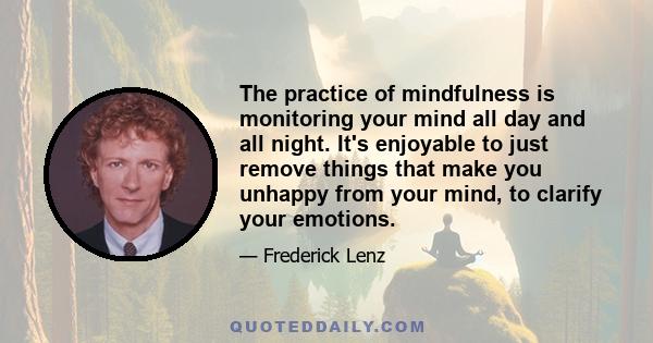 The practice of mindfulness is monitoring your mind all day and all night. It's enjoyable to just remove things that make you unhappy from your mind, to clarify your emotions.