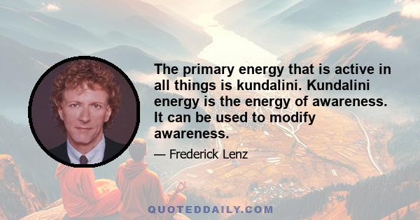 The primary energy that is active in all things is kundalini. Kundalini energy is the energy of awareness. It can be used to modify awareness.