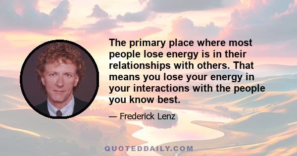 The primary place where most people lose energy is in their relationships with others. That means you lose your energy in your interactions with the people you know best.