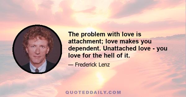 The problem with love is attachment; love makes you dependent. Unattached love - you love for the hell of it.