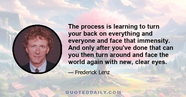 The process is learning to turn your back on everything and everyone and face that immensity. And only after you've done that can you then turn around and face the world again with new, clear eyes.