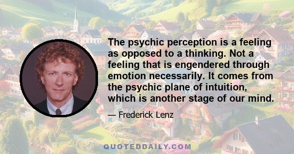 The psychic perception is a feeling as opposed to a thinking. Not a feeling that is engendered through emotion necessarily. It comes from the psychic plane of intuition, which is another stage of our mind.