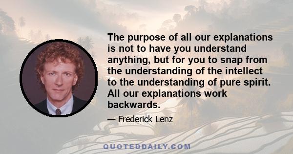 The purpose of all our explanations is not to have you understand anything, but for you to snap from the understanding of the intellect to the understanding of pure spirit. All our explanations work backwards.