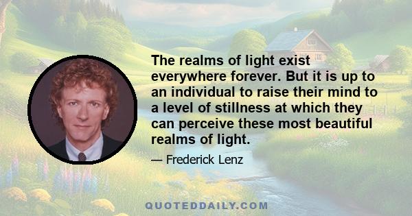 The realms of light exist everywhere forever. But it is up to an individual to raise their mind to a level of stillness at which they can perceive these most beautiful realms of light.