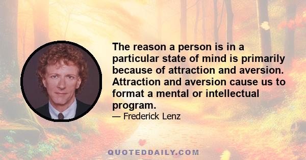 The reason a person is in a particular state of mind is primarily because of attraction and aversion. Attraction and aversion cause us to format a mental or intellectual program.