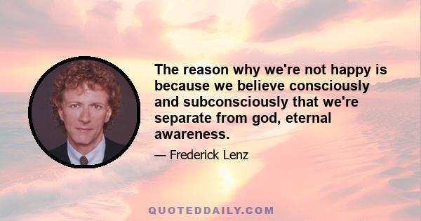 The reason why we're not happy is because we believe consciously and subconsciously that we're separate from god, eternal awareness.