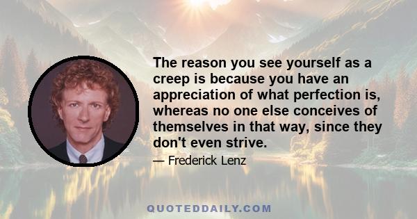 The reason you see yourself as a creep is because you have an appreciation of what perfection is, whereas no one else conceives of themselves in that way, since they don't even strive.