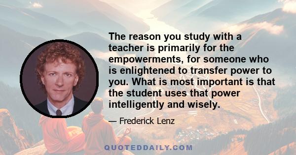 The reason you study with a teacher is primarily for the empowerments, for someone who is enlightened to transfer power to you. What is most important is that the student uses that power intelligently and wisely.