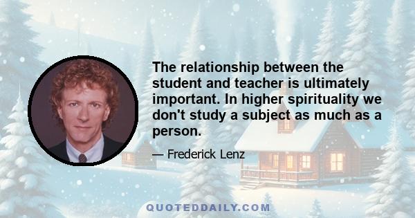 The relationship between the student and teacher is ultimately important. In higher spirituality we don't study a subject as much as a person.