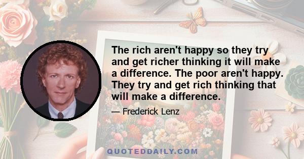 The rich aren't happy so they try and get richer thinking it will make a difference. The poor aren't happy. They try and get rich thinking that will make a difference.