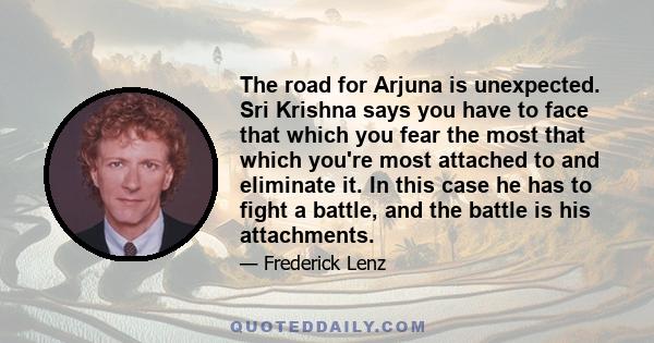 The road for Arjuna is unexpected. Sri Krishna says you have to face that which you fear the most that which you're most attached to and eliminate it. In this case he has to fight a battle, and the battle is his