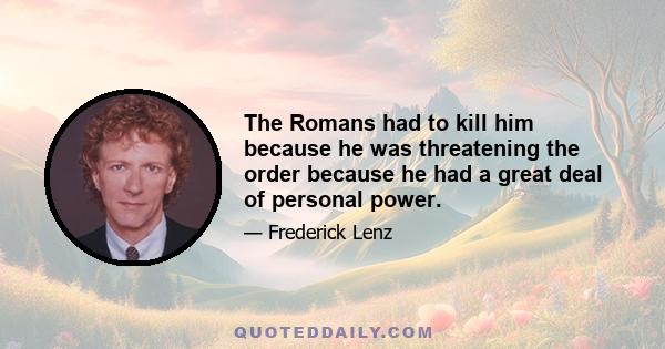 The Romans had to kill him because he was threatening the order because he had a great deal of personal power.