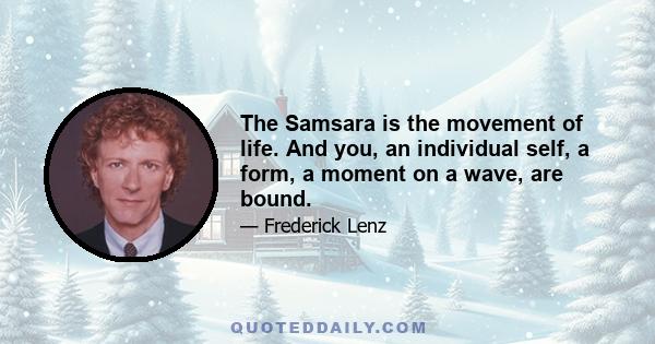 The Samsara is the movement of life. And you, an individual self, a form, a moment on a wave, are bound.