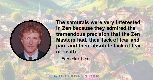 The samurais were very interested in Zen because they admired the tremendous precision that the Zen Masters had, their lack of fear and pain and their absolute lack of fear of death.