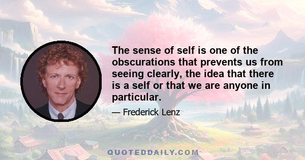 The sense of self is one of the obscurations that prevents us from seeing clearly, the idea that there is a self or that we are anyone in particular.