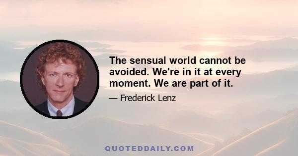 The sensual world cannot be avoided. We're in it at every moment. We are part of it.