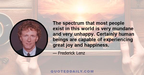 The spectrum that most people exist in this world is very mundane and very unhappy. Certainly human beings are capable of experiencing great joy and happiness.