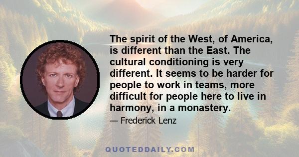 The spirit of the West, of America, is different than the East. The cultural conditioning is very different. It seems to be harder for people to work in teams, more difficult for people here to live in harmony, in a