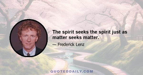 The spirit seeks the spirit just as matter seeks matter.