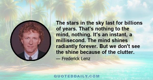 The stars in the sky last for billions of years. That's nothing to the mind, nothing. It's an instant, a millisecond. The mind shines radiantly forever. But we don't see the shine because of the clutter.