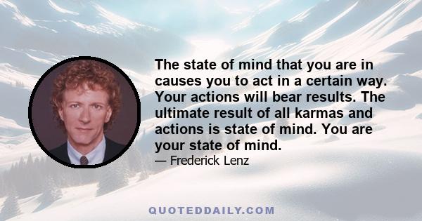 The state of mind that you are in causes you to act in a certain way. Your actions will bear results. The ultimate result of all karmas and actions is state of mind. You are your state of mind.