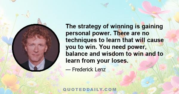 The strategy of winning is gaining personal power. There are no techniques to learn that will cause you to win. You need power, balance and wisdom to win and to learn from your loses.