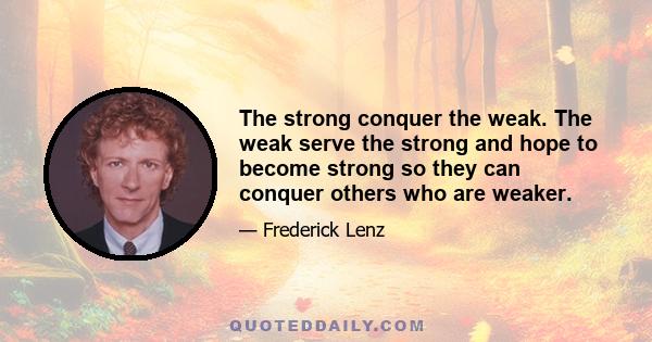 The strong conquer the weak. The weak serve the strong and hope to become strong so they can conquer others who are weaker.