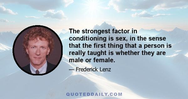 The strongest factor in conditioning is sex, in the sense that the first thing that a person is really taught is whether they are male or female.