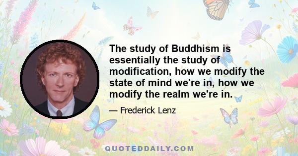 The study of Buddhism is essentially the study of modification, how we modify the state of mind we're in, how we modify the realm we're in.