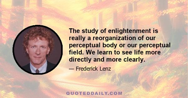 The study of enlightenment is really a reorganization of our perceptual body or our perceptual field. We learn to see life more directly and more clearly.