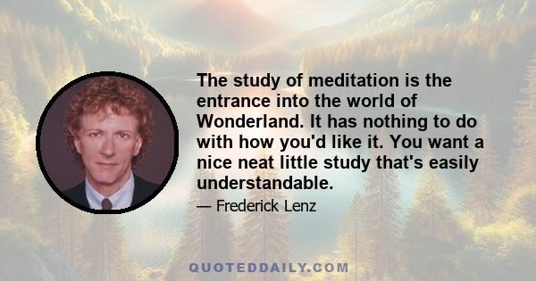 The study of meditation is the entrance into the world of Wonderland. It has nothing to do with how you'd like it. You want a nice neat little study that's easily understandable.