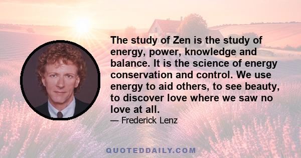 The study of Zen is the study of energy, power, knowledge and balance. It is the science of energy conservation and control. We use energy to aid others, to see beauty, to discover love where we saw no love at all.