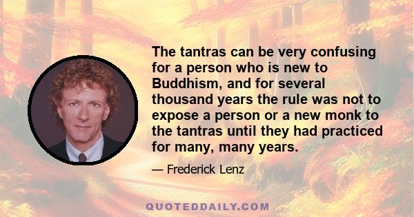 The tantras can be very confusing for a person who is new to Buddhism, and for several thousand years the rule was not to expose a person or a new monk to the tantras until they had practiced for many, many years.