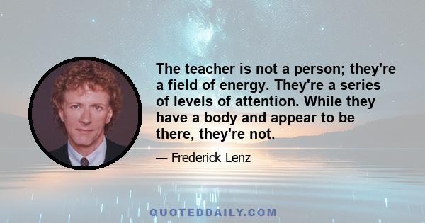 The teacher is not a person; they're a field of energy. They're a series of levels of attention. While they have a body and appear to be there, they're not.