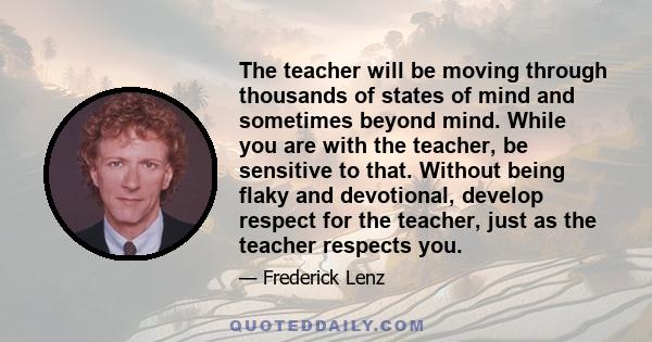 The teacher will be moving through thousands of states of mind and sometimes beyond mind. While you are with the teacher, be sensitive to that. Without being flaky and devotional, develop respect for the teacher, just