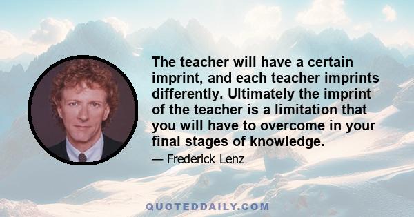 The teacher will have a certain imprint, and each teacher imprints differently. Ultimately the imprint of the teacher is a limitation that you will have to overcome in your final stages of knowledge.