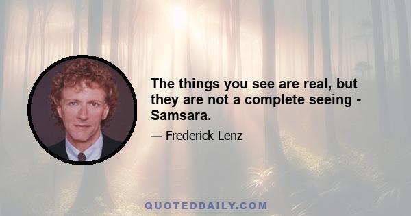 The things you see are real, but they are not a complete seeing - Samsara.