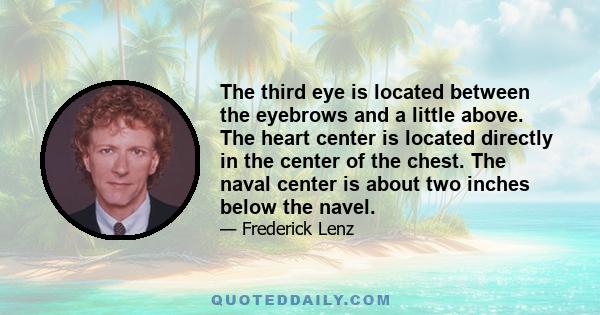 The third eye is located between the eyebrows and a little above. The heart center is located directly in the center of the chest. The naval center is about two inches below the navel.