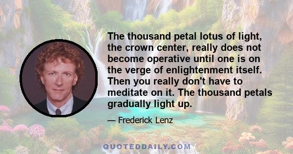 The thousand petal lotus of light, the crown center, really does not become operative until one is on the verge of enlightenment itself. Then you really don't have to meditate on it. The thousand petals gradually light