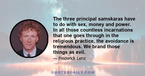 The three principal samskaras have to do with sex, money and power. In all those countless incarnations that one goes through in the religious practice, the avoidance is tremendous. We brand those things as evil.